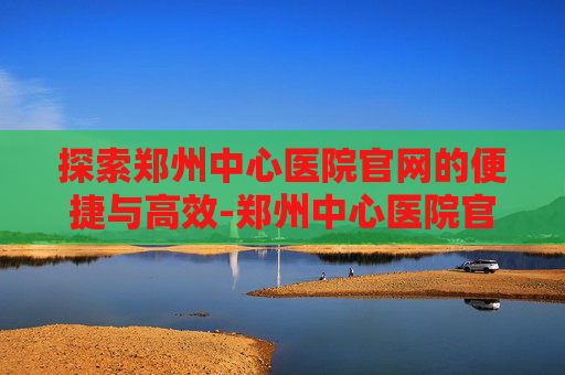 探索郑州中心医院官网的便捷与高效-郑州中心医院官网招聘公告