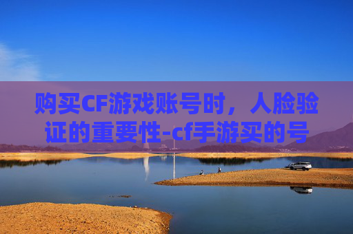 购买CF游戏账号时,人脸验证的重要性-cf手游买的号突然要人脸识别 购买CF游戏账号时,人脸验证的重要性-cf手游买的号突然要人脸识别