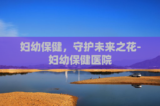 妇幼保健,守护未来之花-妇幼保健医院 妇幼保健,守护未来之花-妇幼保健医院