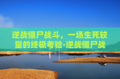 逆战僵尸战斗,一场生死较量的终极考验-逆战僵尸战场 逆战僵尸战斗,一场生死较量的终极考验-逆战僵尸战场