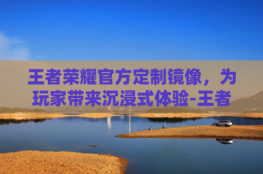 王者荣耀官方定制镜像,为玩家带来沉浸式体验-王者荣耀镜像是啥 王者荣耀官方定制镜像,为玩家带来沉浸式体验-王者荣耀镜像是啥