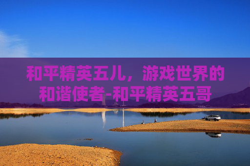 和平精英五儿，游戏世界的和谐使者-和平精英五哥