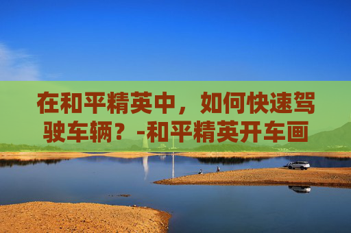 在和平精英中，如何快速驾驶车辆？-和平精英开车画面拉近