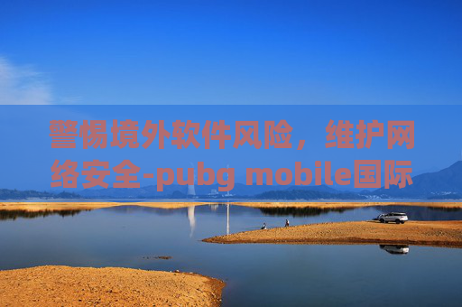 警惕境外软件风险，维护网络安全-pubg mobile国际版下载地铁逃生