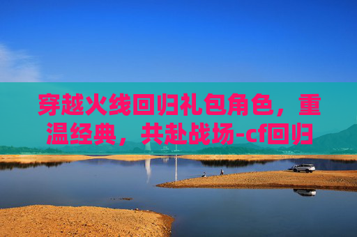 穿越火线回归礼包角色，重温经典，共赴战场-cf回归礼包有什么