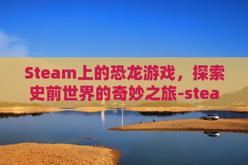 Steam上的恐龙游戏，探索史前世界的奇妙之旅-steam恐龙岛游戏叫什么
