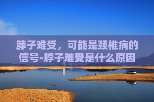 脖子难受，可能是颈椎病的信号-脖子难受是什么原因引起的