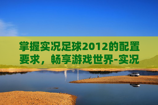 掌握实况足球2012的配置要求，畅享游戏世界-实况足球配置要求华为手机