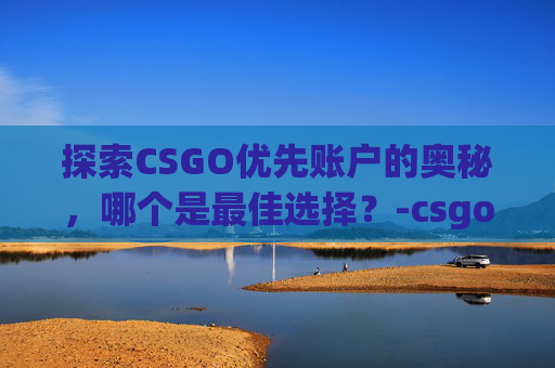 探索CSGO优先账户的奥秘，哪个是最佳选择？-csgo优先账户哪个好一点