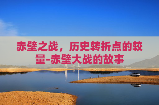赤壁之战，历史转折点的较量-赤壁大战的故事