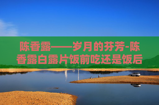 陈香露——岁月的芬芳-陈香露白露片饭前吃还是饭后吃