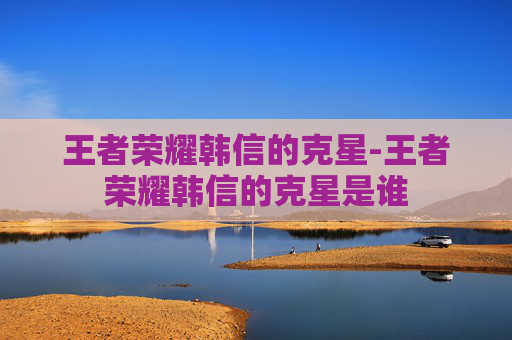 王者荣耀韩信的克星-王者荣耀韩信的克星是谁