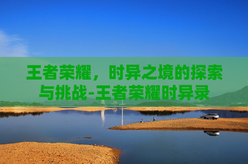 王者荣耀,时异之境的探索与挑战-王者荣耀时异录 王者荣耀,时异之境的探索与挑战-王者荣耀时异录