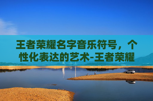 王者荣耀名字音乐符号,个性化表达的艺术-王者荣耀名字音乐符号大全 王者荣耀名字音乐符号,个性化表达的艺术-王者荣耀名字音乐符号大全