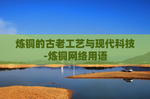 炼铜的古老工艺与现代科技-炼铜网络用语