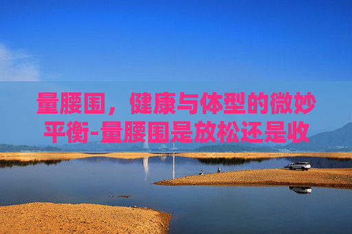 量腰围,健康与体型的微妙平衡-量腰围是放松还是收腹 量腰围,健康与体型的微妙平衡-量腰围是放松还是收腹