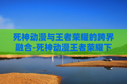 死神动漫与王者荣耀的跨界融合-死神动漫王者荣耀下载