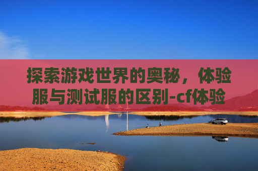 探索游戏世界的奥秘，体验服与测试服的区别-cf体验服和测试服区别大吗