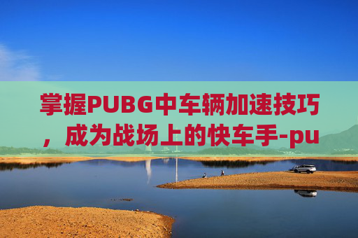掌握PUBG中车辆加速技巧，成为战场上的快车手-pubg车辆怎么加速