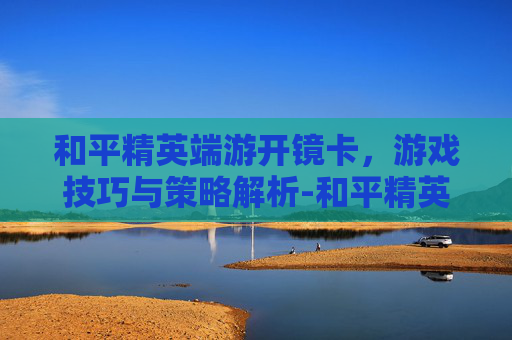 和平精英端游开镜卡，游戏技巧与策略解析-和平精英端游开镜卡顿