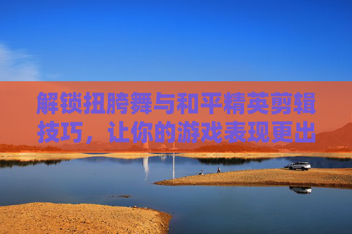 解锁扭胯舞与和平精英剪辑技巧，让你的游戏表现更出色！-和平精英扭胯动作