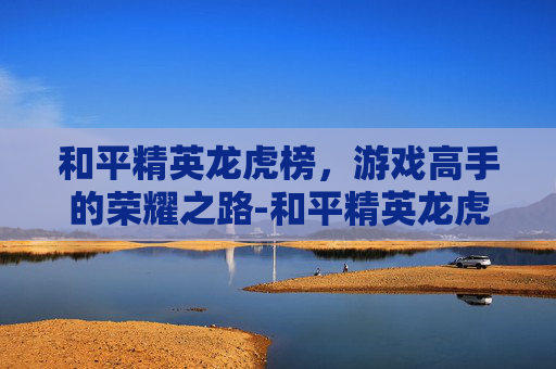 和平精英龙虎榜，游戏高手的荣耀之路-和平精英龙虎榜在哪里看