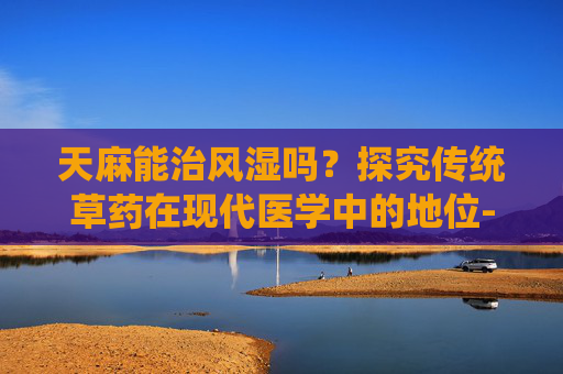 天麻能治风湿吗？探究传统草药在现代医学中的地位-天麻能治风湿吗?