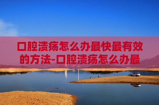 口腔溃疡怎么办最快最有效的方法-口腔溃疡怎么办最快最有效的方法口腔溃疡经常反复