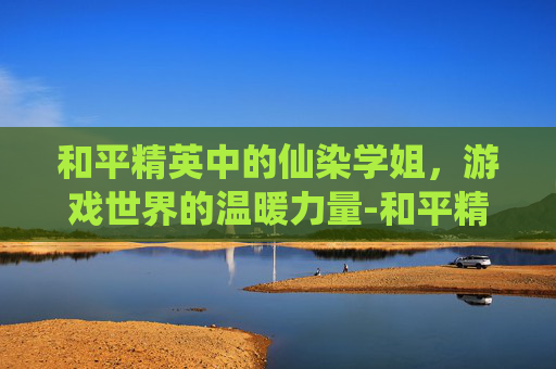 和平精英中的仙染学姐，游戏世界的温暖力量-和平精英仙辞