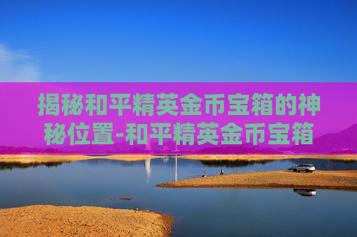 揭秘和平精英金币宝箱的神秘位置-和平精英金币宝箱去哪了