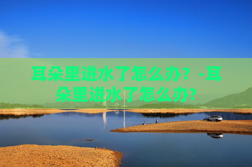 耳朵里进水了怎么办？-耳朵里进水了怎么办?