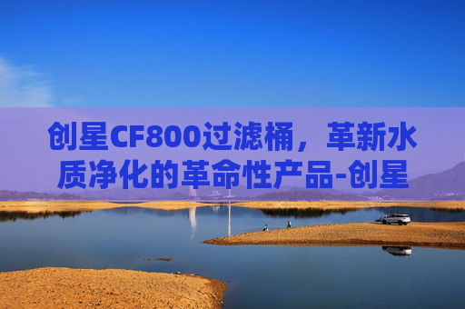 创星CF800过滤桶，革新水质净化的革命性产品-创星cf800过滤桶说明书