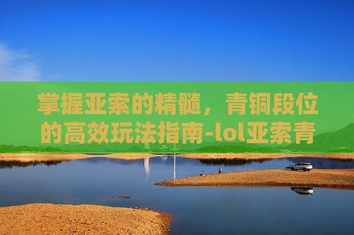 掌握亚索的精髓，青铜段位的高效玩法指南-lol亚索青铜玩法攻略