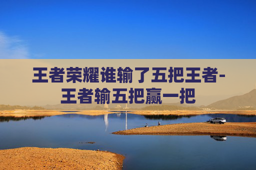 王者荣耀谁输了五把王者-王者输五把赢一把