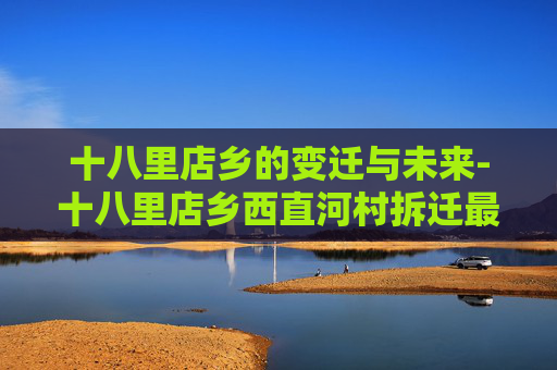 十八里店乡的变迁与未来-十八里店乡西直河村拆迁最新消息