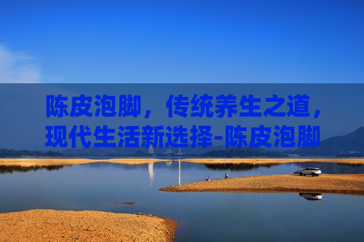 陈皮泡脚，传统养生之道，现代生活新选择-陈皮泡脚有什么好处和坏处