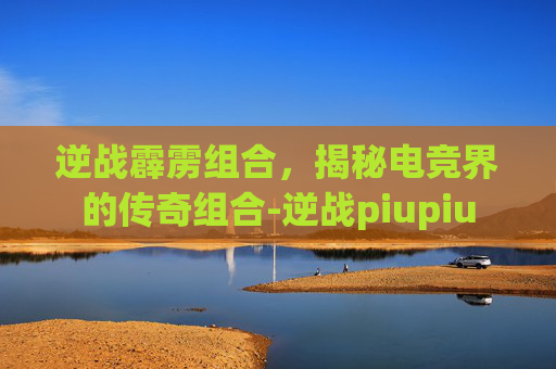 逆战霹雳组合，揭秘电竞界的传奇组合-逆战piupiu