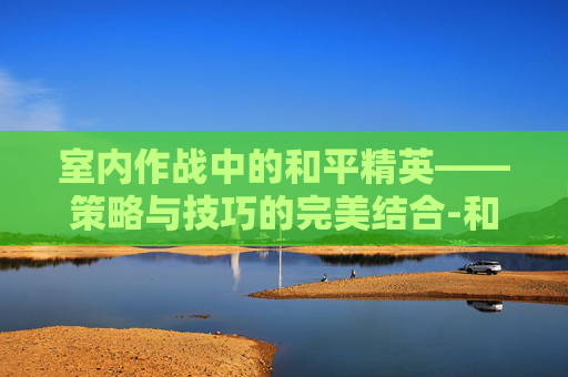 室内作战中的和平精英——策略与技巧的完美结合-和平精英室内打靶
