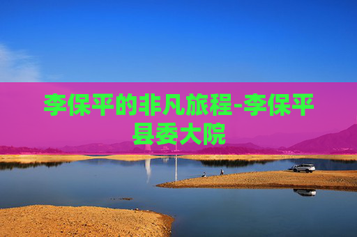 李保平的非凡旅程-李保平县委大院