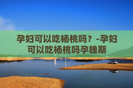 孕妇可以吃杨桃吗？-孕妇可以吃杨桃吗孕晚期