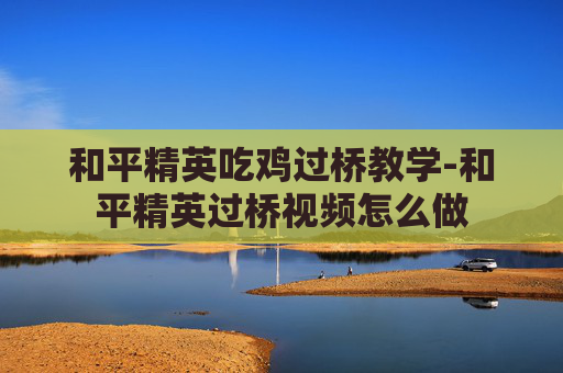 和平精英吃鸡过桥教学-和平精英过桥视频怎么做