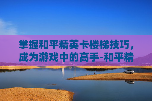掌握和平精英卡楼梯技巧，成为游戏中的高手-和平精英卡楼梯操作视频怎么弄