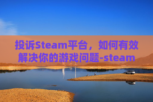 投诉Steam平台，如何有效解决你的游戏问题-steam投诉电话多少