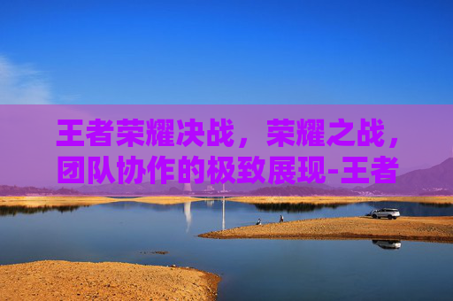 王者荣耀决战，荣耀之战，团队协作的极致展现-王者荣耀决战开始是什么意思