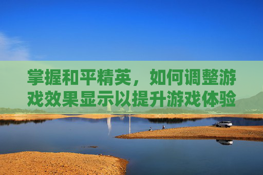 掌握和平精英，如何调整游戏效果显示以提升游戏体验-和平精英显示怎么调