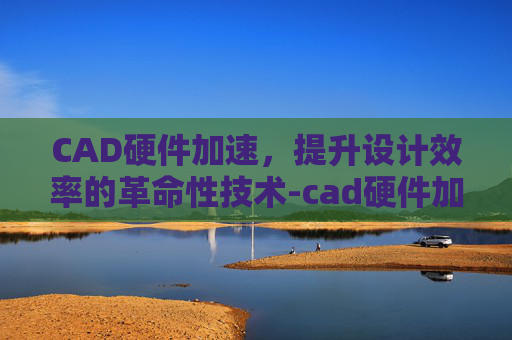 CAD硬件加速，提升设计效率的革命性技术-cad硬件加速怎么开