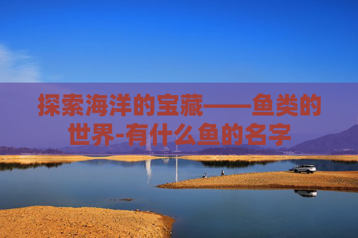 探索海洋的宝藏——鱼类的世界-有什么鱼的名字 探索海洋的宝藏——鱼类的世界-有什么鱼的名字