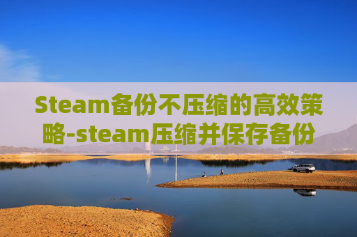 Steam备份不压缩的高效策略-steam压缩并保存备份文件需要多久
