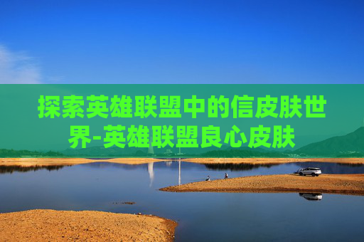 探索英雄联盟中的信皮肤世界-英雄联盟良心皮肤
