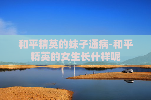 和平精英的妹子通病-和平精英的女生长什样呢